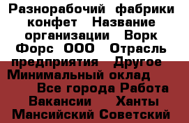 Разнорабочий  фабрики конфет › Название организации ­ Ворк Форс, ООО › Отрасль предприятия ­ Другое › Минимальный оклад ­ 27 000 - Все города Работа » Вакансии   . Ханты-Мансийский,Советский г.